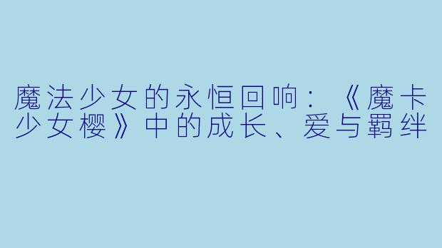 魔法少女的永恒回响：《魔卡少女樱》中的成长、爱与羁绊