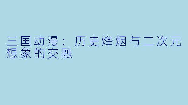 三国动漫：历史烽烟与二次元想象的交融