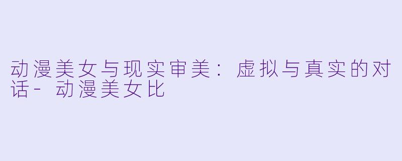 动漫美女与现实审美：虚拟与真实的对话-动漫美女比