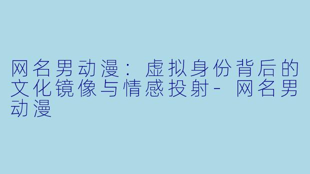 网名男动漫：虚拟身份背后的文化镜像与情感投射