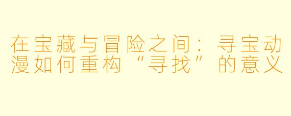 在宝藏与冒险之间：寻宝动漫如何重构“寻找”的意义
