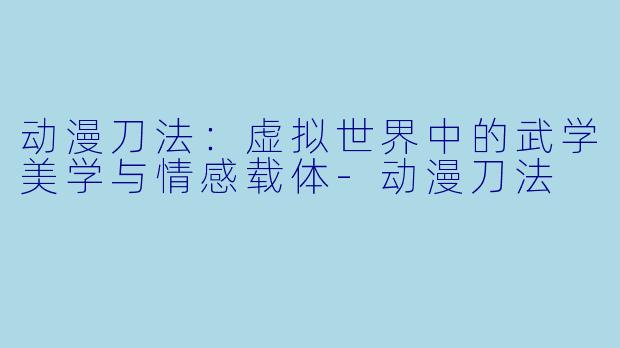 动漫刀法：虚拟世界中的武学美学与情感载体-动漫刀法