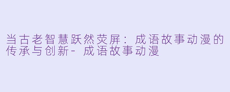 当古老智慧跃然荧屏:成语故事动漫的传承与创新-成语故事动漫