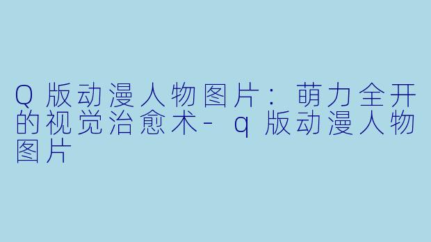 Q版动漫人物图片：萌力全开的视觉治愈术-q版动漫人物图片