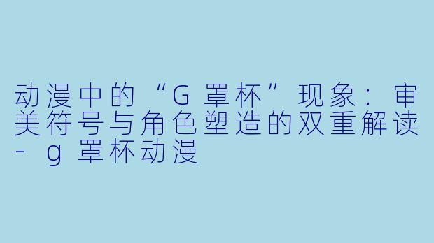 动漫中的“G罩杯”现象：审美符号与角色塑造的双重解读-g罩杯动漫