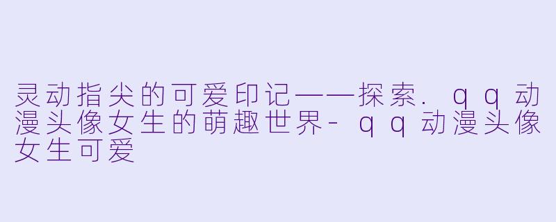 灵动指尖的可爱印记——探索.qq动漫头像女生的萌趣世界-qq动漫头像女生可爱