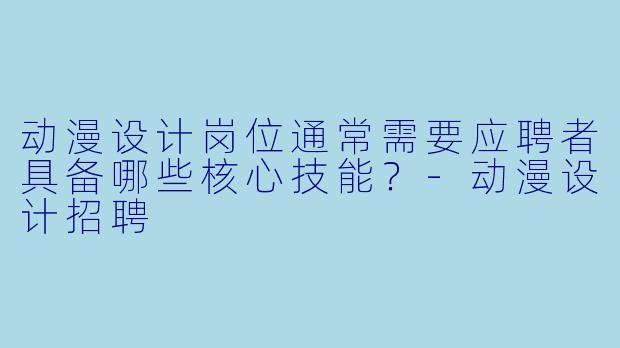 动漫设计岗位通常需要应聘者具备哪些核心技能？-动漫设计招聘