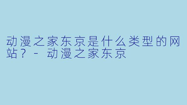 动漫之家东京是什么类型的网站？-动漫之家东京