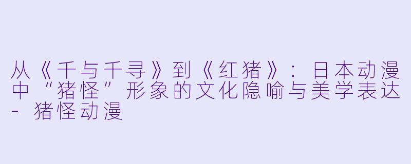 从《千与千寻》到《红猪》：日本动漫中“猪怪”形象的文化隐喻与美学表达-猪怪动漫