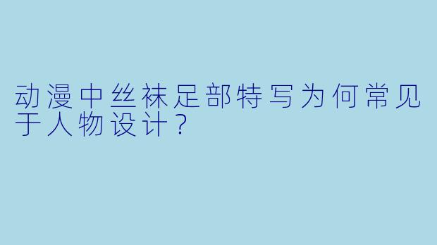 动漫中丝袜足部特写为何常见于人物设计？