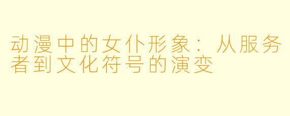 动漫中的女仆形象：从服务者到文化符号的演变