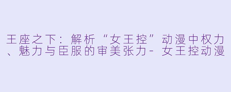 王座之下：解析“女王控”动漫中权力、魅力与臣服的审美张力-女王控动漫
