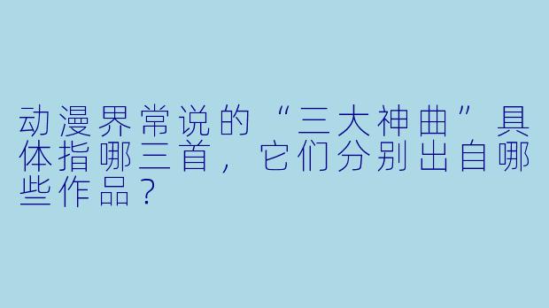 动漫界常说的“三大神曲”具体指哪三首，它们分别出自哪些作品？