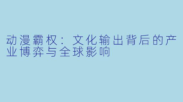 动漫霸权：文化输出背后的产业博弈与全球影响
