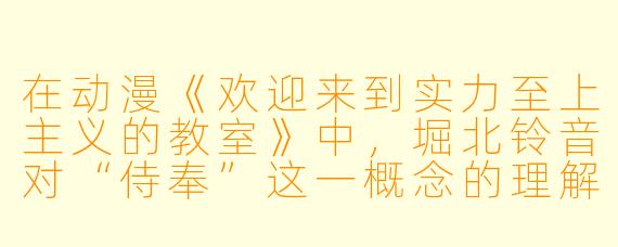 在动漫《欢迎来到实力至上主义的教室》中，堀北铃音对“侍奉”这一概念的理解，与绫小路清隆的班级管理策略之间，存在着怎样的对立与统一？