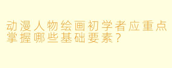 动漫人物绘画初学者应重点掌握哪些基础要素？