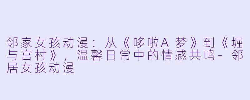 邻家女孩动漫：从《哆啦A梦》到《堀与宫村》，温馨日常中的情感共鸣-邻居女孩动漫