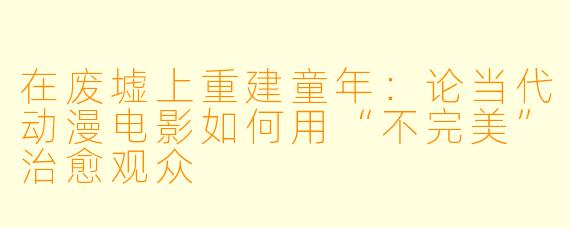 在废墟上重建童年：论当代动漫电影如何用“不完美”治愈观众