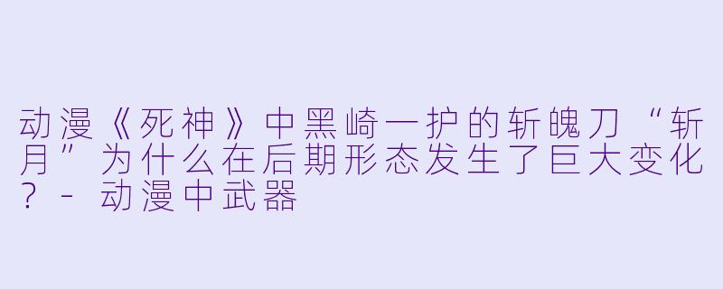动漫《死神》中黑崎一护的斩魄刀“斩月”为什么在后期形态发生了巨大变化？-动漫中武器