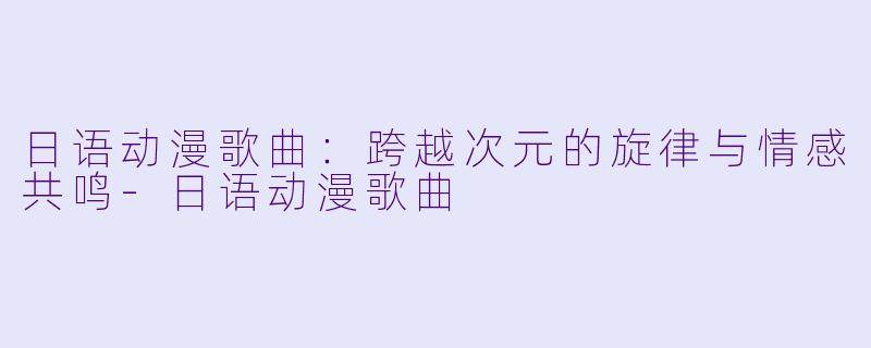 日语动漫歌曲：跨越次元的旋律与情感共鸣-日语动漫歌曲