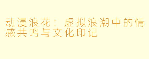 动漫浪花：虚拟浪潮中的情感共鸣与文化印记