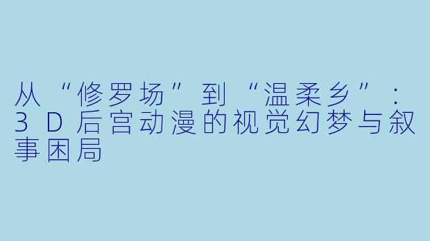 从“修罗场”到“温柔乡”：3D后宫动漫的视觉幻梦与叙事困局