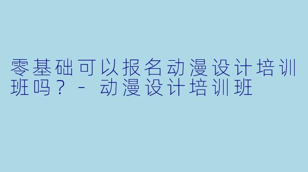 零基础可以报名动漫设计培训班吗？-动漫设计培训班