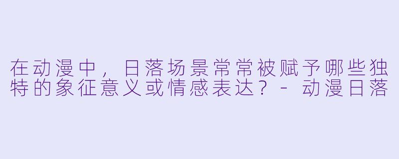 在动漫中，日落场景常常被赋予哪些独特的象征意义或情感表达？