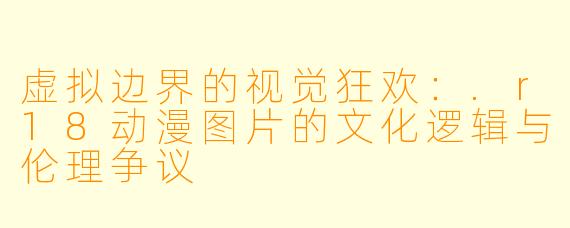 虚拟边界的视觉狂欢:.r18动漫图片的文化逻辑与伦理争议