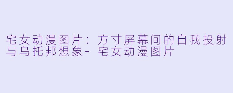 宅女动漫图片：方寸屏幕间的自我投射与乌托邦想象-宅女动漫图片