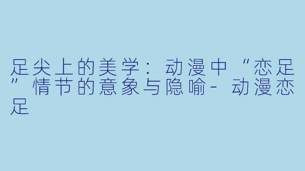 足尖上的美学:动漫中“恋足”情节的意象与隐喻-动漫恋足