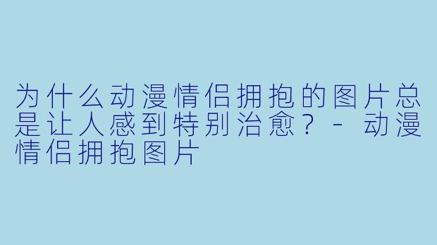 为什么动漫情侣拥抱的图片总是让人感到特别治愈？-动漫情侣拥抱图片