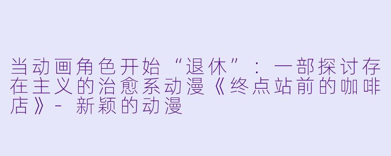 当动画角色开始“退休”：一部探讨存在主义的治愈系动漫《终点站前的咖啡店》