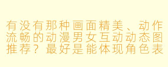 有没有那种画面精美、动作流畅的动漫男女互动动态图推荐?最好是能体现角色表情和肢体语言自然衔接的短循环。