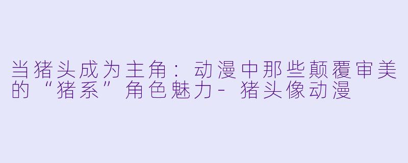 当猪头成为主角:动漫中那些颠覆审美的“猪系”角色魅力-猪头像动漫
