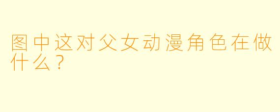 图中这对父女动漫角色在做什么？
