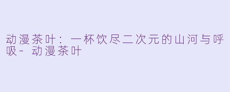 动漫茶叶：一杯饮尽二次元的山河与呼吸-动漫茶叶