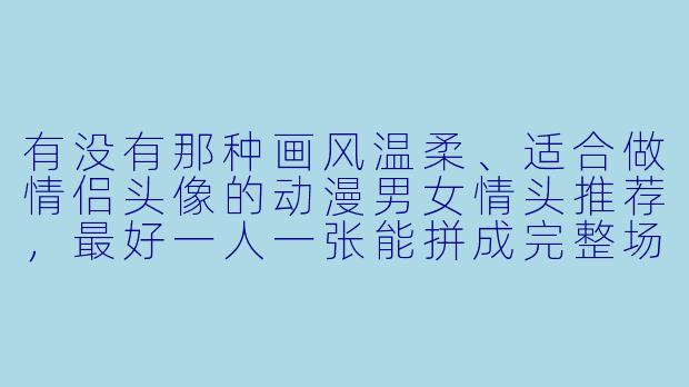 有没有那种画风温柔、适合做情侣头像的动漫男女情头推荐，最好一人一张能拼成完整场景的那种？