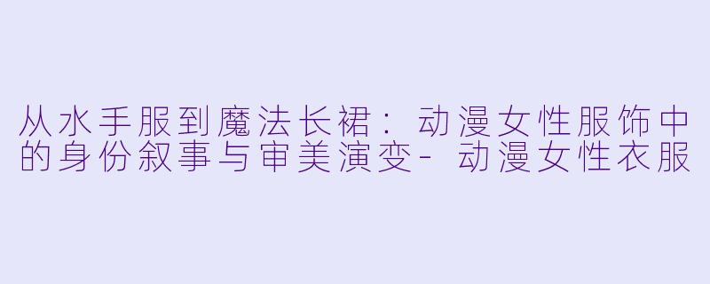 从水手服到魔法长裙:动漫女性服饰中的身份叙事与审美演变-动漫女性衣服