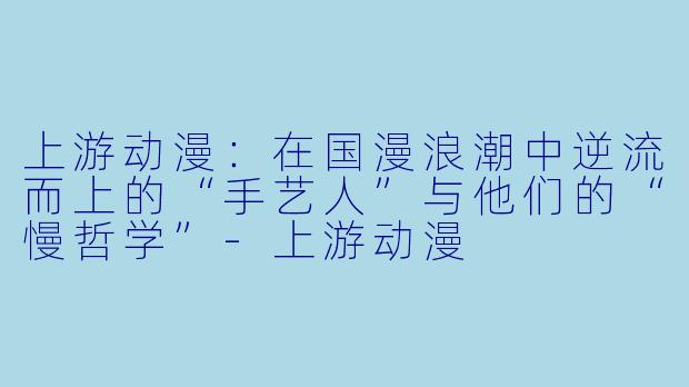 上游动漫:在国漫浪潮中逆流而上的“手艺人”与他们的“慢哲学”-上游动漫