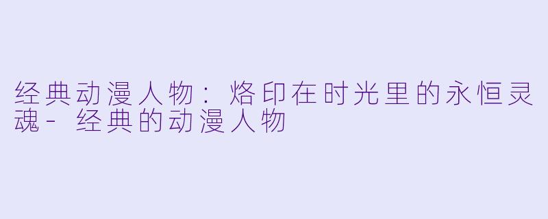 经典动漫人物：烙印在时光里的永恒灵魂-经典的动漫人物