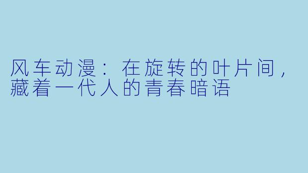 风车动漫：在旋转的叶片间，藏着一代人的青春暗语