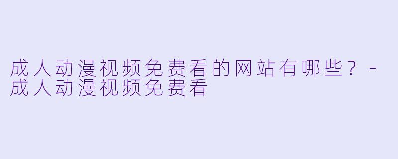 成人动漫视频免费看的网站有哪些？-成人动漫视频免费看