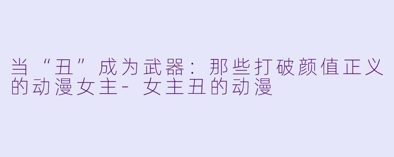 当“丑”成为武器：那些打破颜值正义的动漫女主