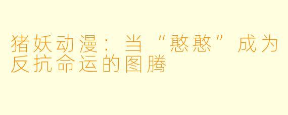 猪妖动漫：当“憨憨”成为反抗命运的图腾