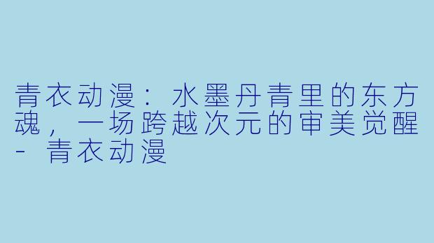 青衣动漫：水墨丹青里的东方魂，一场跨越次元的审美觉醒-青衣动漫