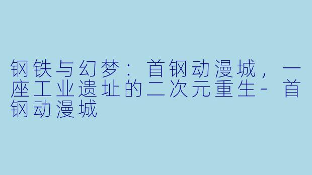 钢铁与幻梦：首钢动漫城，一座工业遗址的二次元重生-首钢动漫城