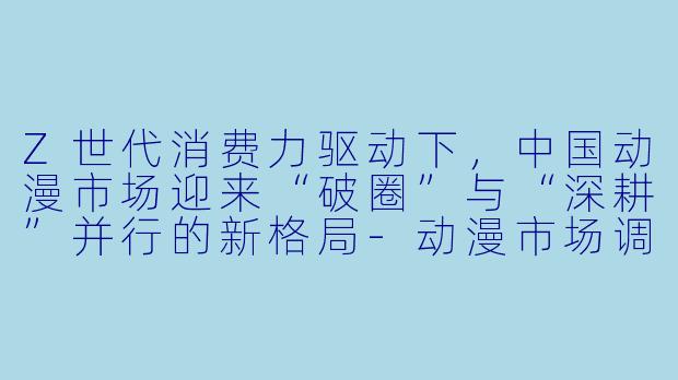 Z世代消费力驱动下，中国动漫市场迎来“破圈”与“深耕”并行的新格局