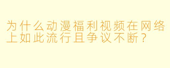 为什么动漫福利视频在网络上如此流行且争议不断？