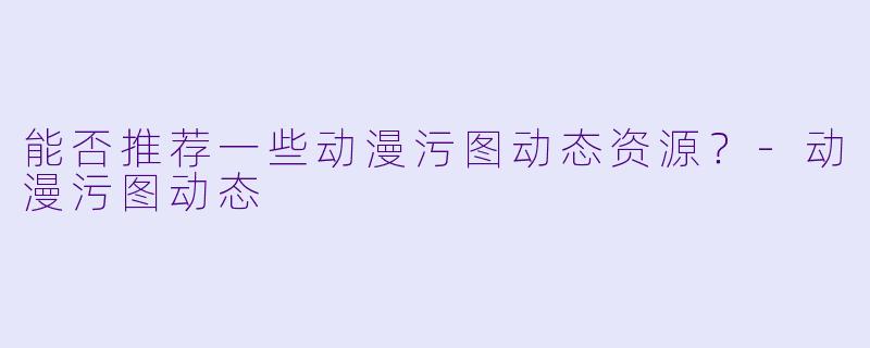 能否推荐一些动漫污图动态资源？-动漫污图动态
